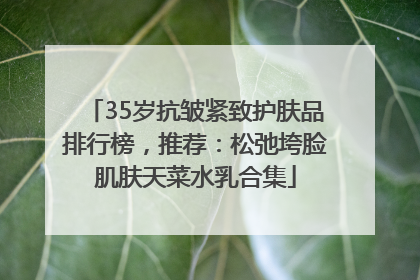 35岁抗皱紧致护肤品排行榜，推荐：松弛垮脸肌肤天菜水乳合集