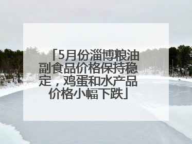 5月份淄博粮油副食品价格保持稳定，鸡蛋和水产品价格小幅下跌