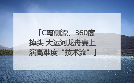 C弯侧漂、360度掉头 大运河龙舟赛上演高难度“技术流”