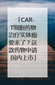 CAR-T细胞药物治疗实体瘤要来了？这款药物申请国内上市